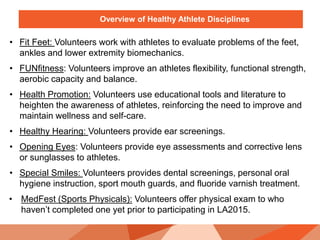 Overview of Healthy Athlete Disciplines
• Fit Feet: Volunteers work with athletes to evaluate problems of the feet,
ankles and lower extremity biomechanics.
• FUNfitness: Volunteers improve an athletes flexibility, functional strength,
aerobic capacity and balance.
• Health Promotion: Volunteers use educational tools and literature to
heighten the awareness of athletes, reinforcing the need to improve and
maintain wellness and self-care.
• Healthy Hearing: Volunteers provide ear screenings.
• Opening Eyes: Volunteers provide eye assessments and corrective lens
or sunglasses to athletes.
• Special Smiles: Volunteers provides dental screenings, personal oral
hygiene instruction, sport mouth guards, and fluoride varnish treatment.
• MedFest (Sports Physicals): Volunteers offer physical exam to who
haven’t completed one yet prior to participating in LA2015.
 