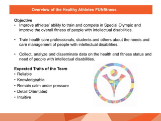 Overview of the Healthy Athletes FUNfitness
Objective
• Improve athletes’ ability to train and compete in Special Olympic and
improve the overall fitness of people with intellectual disabilities.
• Train health care professionals, students and others about the needs and
care management of people with intellectual disabilities.
• Collect, analyze and disseminate data on the health and fitness status and
need of people with intellectual disabilities.
Expected Traits of the Team
• Reliable
• Knowledgeable
• Remain calm under pressure
• Detail Orientated
• Intuitive
 