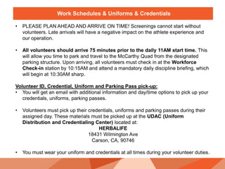 Work Schedules & Uniforms & Credentials
• PLEASE PLAN AHEAD AND ARRIVE ON TIME! Screenings cannot start without
volunteers. Late arrivals will have a negative impact on the athlete experience and
our operation.
• All volunteers should arrive 75 minutes prior to the daily 11AM start time. This
will allow you time to park and travel to the McCarthy Quad from the designated
parking structure. Upon arriving, all volunteers must check in at the Workforce
Check-in station by 10:15AM and attend a mandatory daily discipline briefing, which
will begin at 10:30AM sharp.
Volunteer ID, Credential, Uniform and Parking Pass pick-up:
• You will get an email with additional information and day/time options to pick up your
credentials, uniforms, parking passes.
• Volunteers must pick up their credentials, uniforms and parking passes during their
assigned day. These materials must be picked up at the UDAC (Uniform
Distribution and Credentialing Center) located at:
HERBALIFE
18431 Wilmington Ave
Carson, CA, 90746
• You must wear your uniform and credentials at all times during your volunteer duties.
 