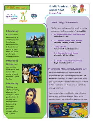 Funfit Tayside: 
MEND news 
Issue One 
MEND matters 
We have some exciting news that we will be running programmes week commencing 26th January 2015: 
 2-4 Arbroath Community Centre, by harbour 
Tuesdays 9.30-11am 
 7-13 Hayshead Primary School, Arbroath 
Thursdays & Fridays, 5.15pm – 7.15pm 
 Teens, Arbroath 
Venue, time & days to be confirmed 
 7-13 Showcase the Street, Dundee 
Wednesday & Fridays, 5-7pm 
 2-4 Douglas community Centre, Dundee 
Day & time to be confirmed 
up… Freephone: 0800 230 0263 
Web: www.mendcentral.org 
MEND Programme Details 
Introducing Claire our new exercise leader & will bring expertise from Zumba, exercise to music & dance. She has danced on the x- factor and knows great ways to make exercise fun. 
Introducing Bethany our new Nutrition leader who is very excited to be coming on board to support Tayside families. 
Introducing Katy our new Abertay University placement for Spring 2015. She is passionate about nutrition and exercise and will be supporting Emma, our programme manager full time for 10 weeks. 
Programme Manager Networking Day 
We are excited to be hosting our Annual MEND ‘Programme Managers’ networking day on Friday 12th December in Kilmarnock at our East Ayrshire site. This is a great opportunity for our dedicated team across Scotland to share best practice and discuss ideas to promote the January programmes. 
We are proud to have helped families living in Scotland become fitter, healthier and happier thanks to the continued support and funding from Big Lottery Funding. 
 