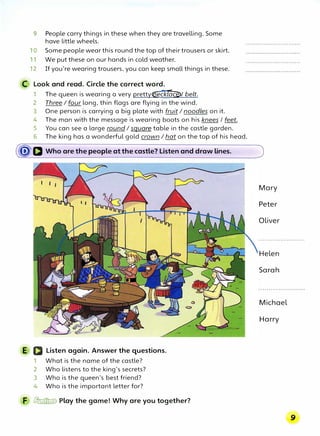 9 People carry things in these when they are travelling. Some
have little wheels.
10 Some people wear this round the top of their trousers or skirt.
11 We put these on our hands in cold weather.
12 If you're wearing trousers, you can keep small things in these.
C Look and read. Circle the correct word.
1 The queen is wearing a very pretty(lfeckl�ce>/ belt.
2 Three I four long, thin flags are flying in the wind.
3 One person is carrying a big plate with fruit I noodles on it.
4 The man with the message is wearing boots on his knees I feet.
5 You can see a large round I square table in the castle garden.
6 The king has a wonderful gold crown I hat on the top of his head.
�D Who are the people at the castle? Listen and draw lines.
E a Listen again. Answer the questions.
1 What is the name of the castle?
2 Who listens to the king's secrets?
3 Who is the queen's best friend?
4 Who is the important letter for?
F � Play the game! Why are you together?
Mary
Peter
Oliver
Helen
Sarah
Michael
Harry
 