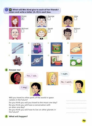�D What will Mrs Kind give to e'ach of her friends?
Listen and write a letter (A-H) in each box.
Grace
���7 Michael
A B C
E F G
E Answer me!
Will you travel to other parts of the world in space
rockets in the future?
Do you think you will you travel to the moon one day?
Do you think you will have a conversation with
an alien one day?
Do you think you will have to live on other planets in
the future?
F What will happen?
Alex
D
Robert
D
D
H
 