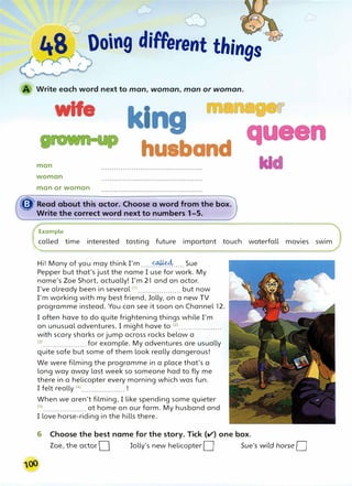 '···-------"- f,-
:;:" 
48 � Ooing diFFerent things'(
,,.-...... �r
'f r" . r
Write each word next to man, woman, man or woman.
wife
man
woman
man or woman
I
husband
� Read about this actor. Choose a word from the box.
Write the correct word next to numbers 1-5.
Example
kl
r
called time interested tasting future important touch waterfall movies swim
Hi! Many of you may think I'm.....�..... Sue
Pepper but that's just the name I use for work. My
name's Zoe Short, actually! I'm 21 and an actor.
I've already been in several (1} ••••.•••.••..••••••• but now
I'm working with my best friend, Jolly, on a new TV
programme instead. You can see it soon on Channel 12.
I often have to do quite frightening things while I'm
on unusual adventures. I might have to (2) •..•..••.•...••••••.
with scary sharks or jump across rocks below a
(
3
) ..•......••......... for example. My adventures are usually
quite safe but some of them look really dangerous!
We were filming the programme in a place that's a
long way away last week so someone had to fly me
there in a helicopter every morning which was fun.
I felt really <4
>.................... !
When we aren't filming, I like spending some quieter
<5
).......•.•••..••.••. at home on our farm. My husband and
I love horse-riding in the hills there.
6 Choose the best name for the story. Tick (II') one box.
Zoe, the actor O Jelly's new helicopter D Sue's w;ld horse D
 