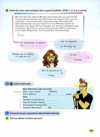 C Read the note and complete Zoe's speech bubbles. Write 1, 2, 3 or 4 words.
We can't film the walk on Monday next week, Zoe, so you'll do the
hot air balloon ride that day. You'll have an unusual train journey
on Friday - more information about that later. The walk with
wild animals (the one you wanted to do on Monday) will be on
Thursday now. Sorry! And on Tuesday, you won't go sledging in the
mountains. You'll have a rock climbing lesson. We've made sure
you'll enjoy Wednesday. You'll spend that snowboarding.
Mon� will be exciting.
l,m going up in o.,
It's trle ...............
But l,m going to go on
on
,,············i=��·: ....... )
------------ /
(ij)'D Listen and write.)
Example
1
Nick Silkwood visits our town
Nick's son's name: ..��--
Son's address: 23 ....................... Street
Nick
2 Number of grandsons: ................
3 Age he started singing: ................
4 Instrument he plays best: ................
5 Song he likes most: My .......................
� Ask and answer questions about Jack and Lily.
F Tell me about another person!
Tues�.
on
 