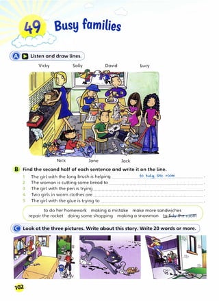 (�a Listen and draw lines)
Vicky Sally David Lucy
Nick Jane Jack
B Find the second half of each sentence and write it on the line.
1 The girl with the long brush is helping .....................
�..�..��.t�.C?�..................... .
2 The woman is cutting some bread to .................................................................... .
3 The girl with the pen is trying................................................................................ .
4 Two girls in warm clothes are ................................................................................ .
S The girl with the glue is trying to ........................................................................... .
to do her homework making a mistake make more sandwiches
repair the rocket doing some shopping making a snowman totidy the ,Odffi
ll02
 