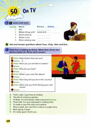 Listen and write)
Example Name:
1 Job:
2
3
4
5
Makes things with:
Starts work at:
Works in his:
What making now:
Richard Hucison
wood and .......................
Ask and answer questions about Tony, Vicky, Alex and Kim.
G'Peter Sun is talking to Grace. What does Grace say?
Write a letter (A-H) for each answer.
Peter Hello Grace! How are you?
Groce C
Peter Have you just arrived in London?
Groce............
Peter Why are you here?
Grace............
Peter What's your new film about?
Groce............
Peter How long will you be in this country?
Grace............
Peter When will you finish filming your next
movie?
Grace............
A That's right. I got here at midday.
B The life of a famous painter.
C Hi Peter. rm fine thanks. Hello everyone! Example
D That's OK. I'm very interested in making films.
E To make a new film with my husband.
F Only a week. Our next film is about a jungle story.
G Next spring, I hope.
H It's really good, thank you.
 