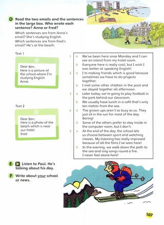 D Read the two emails and the sentences
in the large box. Who wrote each
sentence? Anna or Fred?
Which sentences are from Anna's
email? She's studying English.
Which sentences are from Fred's
email? He's at the beach.
Text 1
Dear Ben,
_ Here is a picture of
the school where I'm
studying English.
Anna
Text 2
Dear Ben,
Here is a photo of the
beach which is near
our hotel.
Fred
E D Listen to Paul. He's
talking about his day.
F Write about vour school
or news.
1 a We've been here since Monday and I can
see an island from my hotel room.
b Everyone here is really cool, but I wish I
was better at speaking English!
2 a I'm making friends which is good because
sometimes we have to do projects
together.
b I met some other children in the pool and
we stayed together all afternoon.
3 a Later today, we're going to play football in
the park behind our classroom.
b We usually have lunch in a cafe that's only
ten metres from the sea.
4 a The grown-ups aren't as busy as us. They
just sit in the sun for most of the day.
Boring!
b Some of the others prefer to stay inside in
the computer room, but I don't.
5 a At the end of the day, the school lets
us choose between sport and watching
movies. My listening has really improved
because of all the films I've seen here!
b In the evening, we walk down the path to
the sea and sing songs round a fire.
I never feel alone here!
 