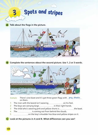 3 Spots and stripes
"'
,>0
r
r
Talk about the flags in the picture.
B Complete the sentences about the second picture. Use 1, 2 or 3 words.
Example There's one boat and ifs got three green flags with...9��.��'?-!�.�-..
on them.
1 The man with the beard isn't wearing....................... on his feet.
2 The boys are carrying large.......................in their right hands.
3 The child who's wearing pink and yellow shorts is .......................the boat.
4 The....................... is coming out from behind the clouds.
5 .......................on the boy's shoulder has blue and yellow stripes on it.
C Look at the pictures in A and B. What differences can you see?
 