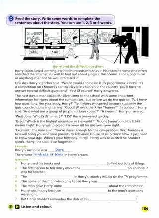 � Read the story. Write some words to complete the
sentences about the story. You can uset1, 2, 3 or 4 words.
Harry and the difficult questions
Harry Doors loved learning. He had hundreds of books in his room at home and often
searched the internet, as well to find out about jungles, the oceans, snails, pop music
or anything else that he was interested in.
One day Harry's teacher said, 'Would you like to be on a TV programme, Harry? It's
a competition on Channel 7 for the cleverest children in the country. You'll have to
answer several difficult questions!' 'Yes! Of course!' Harry answered.
The next day. a man called Mr Silver came to the school with some important
information for Harry about the competition. 'But before we do the quiz on TV, I have
four questions. Are you ready, Harry?' 'Yes!' Harry whispered because suddenly the
quiz sounded quite frightening! 'Good! Where's the River Thames?' 'In London,' Harry
said. 'And what are a group of jellyfish or bees called?' 'A swarm.' Harry answered.
'Well done! What's 27 times 5?' '135!' Harry answered quickly.
'Great! Which is the highest mountain in the world?' 'Mount Everest and it's 8,848
metres high!' Harry was pleased. He knew all his answers were right.
'Excellent!' the man said. 'You're clever enough for the competition. Next Tuesday a
taxi will bring you and your parents to Television House at six o'clock! Now, I just need
to know your age. When's your birthday. Harry?' Harry was so excited he couldn't
speak. 'Sorry!' he said. 'I've forgotten!'
Examples
Harry's surname was ........1?.l?�t?........ .
There were .r!�t:1.4t�?..�f.�(?��-�- in Harry's room.
Questions
1 Harry used his books and .............................................. to find out lots of things.
2 The first person to tell Harry about the .............................................. on Channel 7
was his teacher.
3 The .............................................. in Harry's country will be on the TV programme.
4 The name of the man who came to see Harry was .............................................. .
5 The man gave Harry some .............................................. about the competition.
6 Harry was happy because .............................................. to the man's questions
were right.
7 But Harry couldn't remember the date of his .............................................. !
E D Listen and colour.
 