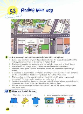S3 � finding your way
Pat's
supermarket
Look at the map and read about Castletown. Find each place.
1 During your trip here, why not stay in Station Hotel? It's across the street from the
railway station and next to the library in Station Road.
2 The bank is opposite the station and its car park. Its entrance is in South Street.
3 The post office is in High Street, across the street from Pat's supermarket.
4 There's a small sports shop on River Road behind the newspaper shop in High
Street.
5 If you need to buy medicine toothpaste or shampoo, don't worry. There's a chemist
on the corner of River Road and High Street. It's next to a fruit shop.
6 The bookshop is in the second building in South Street. It's got a very unusual
green roof! The town centre bus stops are really near it.
7 Next to the post office, there's a restaurant called The Food Village. A path from its
back door goes down to the river. People enjoy walking there.
8 You can use the wifi to go online in the Internet Cafe, on the corner of High Street
and South Street.
(�a Listen and tick (v') the box)
What does Harry need?
c�
(110
1 What is opposite the library now?
co
 