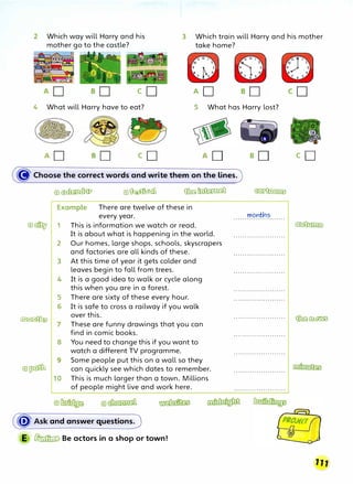 2 Which way will Harry and his
mother go to the castle?
3 Which train will Harry and his mother
take home?
co AD
4 What will Harry have to eat? 5 What has Harry lost?
cD
� Choose the correct words and write them on the lines.
@]� @]� ��
Example There are twelve of these in
every year.
@)� 1 This is information we watch or read.
It is about what is happening in the world.
2 Our homes, large shops, schools, skyscrapers
and factories are all kinds of these.
3 At this time of year it gets colder and
leaves begin to fall from trees.
4 It is a good idea to walk or cycle along
this when you are in a forest.
5 There are sixty of these every hour.
6 It is safe to cross a railway if you walk
�
over this.
These are funny drawings that you can
find in comic books.
8 You need to change this if you want to
watch a different TV programme.
9 Some people put this on a wall so they
@]� can quickly see which dates to remember.
10 This is much larger than a town. Millions
of people might live and work here.
(� Ask and answer questions.)
E � Be actors in a shop or town!
�
mont¥1s
.......................
.......................
.......................
·······················
.......................
·······················
.......................
.......................
.......................
.......................
.......................
co
cD
�
��
 