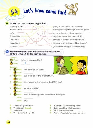 �. let's have some Fun'
r� •
Follow the lines to make suggestions.
Would you like ----:�----going to the funfair this evening?
Why don't we--------,�playing my 'Frightening Creatures' game?
Let's invent a time travelling machine.
What about to join that new rock music club?
Shall we ask Dad to give us a lift into town?
How about
We could ----
dress up in some funny old costumes?
go snowboarding or skateboarding.
� Read the conversation and choose the best answer.
Write a letter (A-H) for each answer.
Example
,,
Paul: Hello! Is that you, Dan?
1
2
3
4
5
A
D
Dan: B
I'm feeling a bit bored.
Paul: We could go to the Internet Cafe.
Dan:
How about seeing the new 'Bad Mix' film?
Paul: What was it like?
Dan:
Paul: Well, I haven't got any other ideas. Have you?
Dan:
Paul: OK!
I've already seen that. E But that's such a boring place!
Yes, it's me! Example F Quite good but a bit too long.
So do we! G No, it wasn't like that.
Yes! Come to the park! H Are you? Well, let's go somewhere.
 