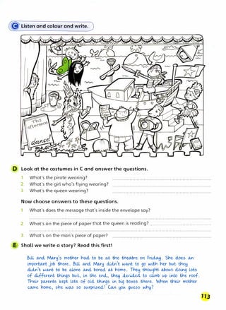 (8Listen and colour and write.)
D Look at the costumes in C and answer the questions.
1
2
3
What's the pirate wearing?
What's the girl who's flying wearing?
What's the queen wearing?
Now choose answers to these questions.
1 What's does the message that's inside the envelope say?
2 What's on the piece of paper that the queen is reading? ...........................................
3 What's on the man's piece of paper?
E Shall we write a story? Read this first!
Bill o.nd., Mo..ry's mottler r1o..d., to be a.t ttle ttlwl:re on Fr�. Sr1e cloes o..n
i.mporta..nt job t¥1ere. Bill o..nd., Mo..ry di.cln't wo..nt to go witfl r1er but ttl�
di.cln't wo..nt to be a.Lone o..nd., bored., a.t riome. Th� t¥1ougr1t o.botAt d.,oi,ng Lots
of different ttli,ngs btAt, in ttle encl, ttl� cleculed., to climb up into ttle roof.
Their po.rents kept Lots of oul ttli,ngs i,n bi,g boxes ttlere. When tneir mot¥1er
co.me rwme, srie wo...s so stArpr�secL! Co..n yotA gtAess wriy?
113
 