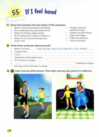 SS � If I feel bored
>:;
(@1 Draw lines between the two halves of the sentences.
1 When I need to talk about something a
2 If I'm feeling thirsty and need a drink
3
When I'm feeling really excited b
4 If I'm feeling hot, I open a window or c
5 When I'm ill, my mum brings me a d
spoon and e
B Finish these sentences about yourself.
I laugh a lot and
sometimes sing.
I phone my best friend.
I get some water.
I take my medicine.
I turn on the fan.
1 When I'm tired, ..........1...<:-0.��..�H.���..�.�.:t!H.�..?.�..f!?�..�..�..�.t!'½�?.:..........
2 I laugh when ...........................................................................................................
3 I cry if .....................................................................................................................
4 Sometimes I feel afraid when ..................................................................................
5 If I'm bored, I usually ..............................................................................................
6 ...................................................................................................make(s) me angry.
7 On days when I feel lazy, I usually ...........................................................................
trc�(l Listen and say which picture. Then listen and say how picture 3 is different.
1
_
3
 