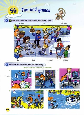 S6 fun and games
,
�
r
r
�D We had so much fun! Listen and draw lines.
Robert Lucy
Katy Betty Helen
� Look at the pictures and tell the story.
Helen teaches herself to waterski
1 2
Helen
4
Michael
William
3
 