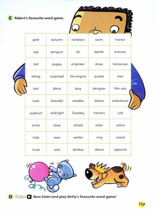 C Robert's favourite word game.
gold autumn
cap penguin
red puppy
along surprised
taxi black
near bracelet
yoghurt midnight
artist olive
hide over
truck sore
necklace swim tractor
ski beetle minutes
engineer draw tomorrow
fire engine purple kiwi
lazy designer film star
noodles below ambulance
Tuesday trainers sick
afraid silver zebra
waiter ring cereal
donkey dance opposite
D � IJ Now listen and play Betty's favourite word game!
 