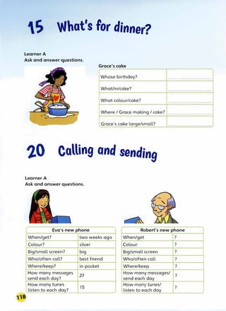 What's for dinner?
Learner A
Ask and answer questions.
Grace's cake
Whose birthday? . . . . . . . . . . . . . . . . . . . . . . . .. . . . . . . .
What/in/cake? . . . . . . . . . . . . . . . . . . . . . . . . . . . . . . .
What colour/cake? . . . . . . . . . . . . . . . . . . . . . . . . . . . . . . .
Where / Grace making / cake? · · · · · · · · · · · · · · · · · · · · · · · · · · · · · · ·
Grace's cake large/small? . . . . . . . . . . . . . . . . . . . . . .. . . . . . . . . .
Calling and sending
Learner A
Ask and answer questions.
"
Eva's new phone Robert's new phone
When/get? two weeks ago When/get ?
Colour? silver Colour ?
Big/small screen? big Big/small screen ?
Who/often call? best friend Who/often call ?
Where/keep? in pocket Where/keep ?
How many messages
27
send each day?
How many messages/
?
send each day
How many tunes
15
listen to each day?
How many tunes/
?
listen to each day
 