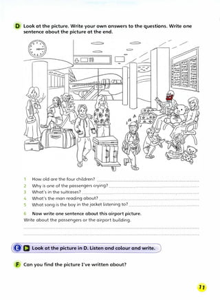 D Look at the picture. Write your own answers to the questions. Write one
sentence about the picture at the end.
1 How old are the four children?
2 Why is one of the passengers crying? .................................................................
3 What's in the suitcases? .....................................................................................
4 What's the man reading about? .........................................................................
5 What song is the boy in the jacket listening to? ...................................................
6 Now write one sentence about this airport picture.
Write about the passengers or the airport building.
({J'D Look at the picture in D. Listen and colour and write.
F Can you find the picture I've written about?
 