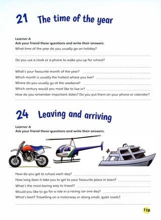 1he time of the year
Learner A
Ask your friend these questions and write their answers.
What time of the year do you usually go on holiday?
Do you use a clock or a phone to wake you up for school?
What's your favourite month of the year?
Which month is usually the hottest where you live? ......................................................
Where do you usually go at the weekend? ...................................................................
Which century would you most like to live in? ...............................................................
How do you remember important dates? Do you put them on your phone or calendar?
leaving and arriving
Learner A
Ask your friend these questions and write their answers.
How do you get to school each day? ............................................................................
How long does it take you to get to your favourite place in town? ................................
What's the most boring way to travel? ..........................................................................
Would you like to go for a ride in a racing car one day? ................................................
What's best? Travelling on a motorway or along small, quiet roads?
 