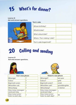S What's for dinner?
Learner B
Ask and answer questions.
Tom's cake
Whose birthday? ...............................
What/in/cake? . . . . . . . . . . . . . . . . . . . . . . . . . . . . . . .
What colour/cake? ...............................
Where / Tom making / cake? ...............................
Tom's cake large/small? . . . . . . . . . . . .. . . . . . . . . . . . . . . . . . . .
Calling and sending
Learner B
Ask and answer questions.
Eva's new phone Robert's new phone
When/get ? When/get? last year
Colour ? Colour? gold
Big/small screen ? Big/small screen? small
Who/often call ? Who/often call? granddaughter
Where/keep ? Where/keep? in kitchen
How many messages/
?
send each day
How many messages/
1
send each day?
How many tunes/
?
'"listen to each day
How many tunes/
50
tlisten to each day? )
 
