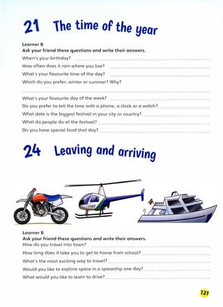 lhe time of the year
Learner B
Ask your friend these questions and write their answers.
When's your birthday? ...............................................................................................
How often does it rain where you live?
What's your favourite time of the day?
Which do you prefer: winter or summer? Why?
What's your favourite day of the week? .......................................................................
Do you prefer to tell the time with a phone, a clock or a watch?.....................................
What date is the biggest festival in your city or country? ................................................
What do people do at the festival? ................................................................................
Do you have special food that day? ...............................................................................
leaving and arriving
Learner B
Ask your friend these questions and write their answers.
How do you travel into town? .....................................................................................
How long does it take you to get to home from school? ................................................
What's the most exciting way to travel? ........................................................................
Would you like to explore space in a spaceship one day? ...............................................
What would you like to learn to drive? ..........................................................................
 