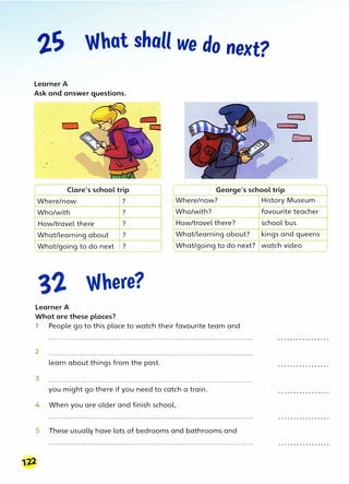 What shall we do next?
Learner A
Ask and answer questions.
Clare's school trip George's school trip
Where/now ? Where/now?
Who/with ? Who/with?
How/travel there ? How/travel there?
, What/learning about ? What/learning about?
I
LWhat/going to do next ? What/going to do next?
Where?
Learner A
What are these places?
1 People go to this place to watch their favourite team and
2
learn about things from the past.
3
you might go there if you need to catch a train.
4 When you are older and finish school,
5 These usually have lots of bedrooms and bathrooms and
122
History Museum
favourite teacher
school bus
kings and queens
watch video
 