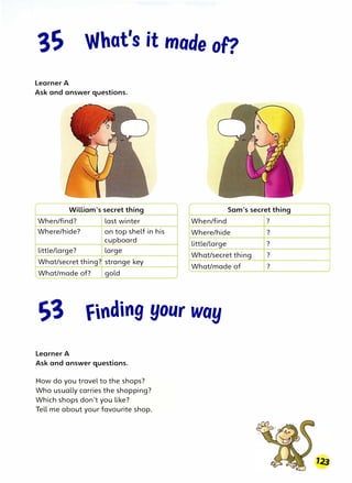 What's it mode of?
Learner A
Ask and answer questions.
William's secret thing Sam's secret thing
When/find? last winter When/find
Where/hide? on top shelf in his Where/hide
cupboard
little/large? large
What/secret thing? strange key
little/large
What/secret thing
What/made of
I.
What/made of? gold
finding your way
Learner A
Ask and answer questions.
How do you travel to the shops?
Who usually carries the shopping?
Which shops don't you like?
Tell me about your favourite shop.
?
?
?
?
?
 