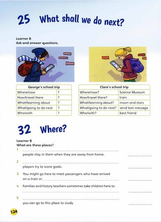 What shall we do next?
Learner B
Ask and answer questions.
George's school trip Clare's school trip
Where/now ?
How/travel there ?
What/learning about ?
What/going to do next ?
Who/with ?
Where?
Learner B
What are these places?
1
Where/now?
How/travel there?
What/learning about?
What/going to do next?
Who/with?
people stay in them when they are away from home.
2
players try to score goals.
3 You might go here to meet passengers who have arrived
on a train or ...........................................................................
4 Families and history teachers sometimes take children here to
5
you can go to this place to study.
Science Museum
train
moon and stars
send text message
best friend
 