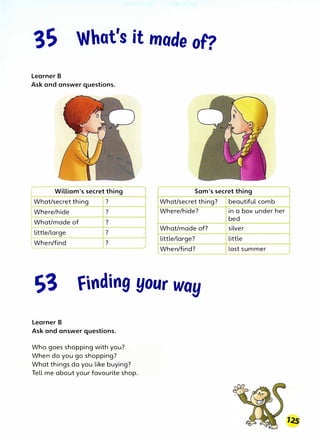 What's it made oF?
Learner B
Ask and answer questions.
William's secret thing Sam's secret thing
What/secret thing ? What/secret thing?
Where/hide ? Where/hide?
What/made of ?
little/large ?
When/find ?
What/made of?
little/large?
When/find?
S3 finding your way
Learner B
Ask and answer questions.
Who goes shopping with you?
When do you go shopping?
What things do you like buying?
Tell me about your favourite shop.
beautiful comb
in a box under her
bed
silver
little
last summer
 