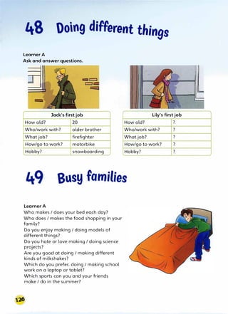48 Doing different things
Learner A
Ask and answer questions.
Jack's first job Lily's first job
How old? 20 How old?
Who/work with? older brother Who/work with?
What job? firefighter What job?
How/go to work? motorbike How/go to work?
Hobby? snowboarding Hobby?
Busy families
Learner A
Who makes / does your bed each day?
Who does / makes the food shopping in your
family?
Do you enjoy making / doing models of
different things?
Do you hate or love making / doing science
projects?
Are you good at doing / making different
kinds of milkshakes?
Which do you prefer, doing/ making school
work on a laptop or tablet?
Which sports can you and your friends
make / do in the summer?
?
?
?
?
?
 