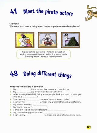 4 Meet the pirate actors
Learner B
What was each person doing when the photographer took these photos?
48
hiding behind a pyramid holding a sweet cat
eating some special pasta collecting lovely shells
climbing a rock riding a friendly camel
Ooing different things
Nrite one family word in each gap.
1 My .......................is the person that my uncle is married to.
2 My ....................... are my aunt and uncle's children.
3 After your eighteenth birthday, some people think you aren't a teenager.
You are a ....................... !
4 I can say my ....................... to mean 'my mother and father'.
5 I can say my ....................... to mean 'my grandmother and grandfather'.
6 My mum is my dad's ....................... .
7 My dad is my mum's ....................... .
8 I am a girl so I am my grandfather's ............................... .
9 My brother is my grandmother's ............................... .
10 I can say my ............................... to mean the other children in my class.
 