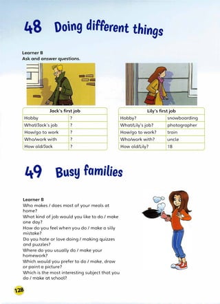 Ooing diFFerent things
Jack's first job
r
Lily's first job
Hobby ? Hobby?
What/Jack's job ? What/Lily's job?
How/go to work ? How/go to work?
Who/work with ? Who/work with?
How old/Jack ? How old/Lily?
Busy families
Learner B
Who makes / does most of your meals at
home?
What kind of job would you like to do / make
one day?
How do you feel when you do / make a silly
mistake?
Do you hate or love doing / making quizzes
and puzzles?
Where do you usually do / make your
homework?
Which would you prefer to do / make, draw
or paint a picture?
Which is the most interesting subject that you
do I make at school?
snowboarding
photographer
train
uncle
18
 