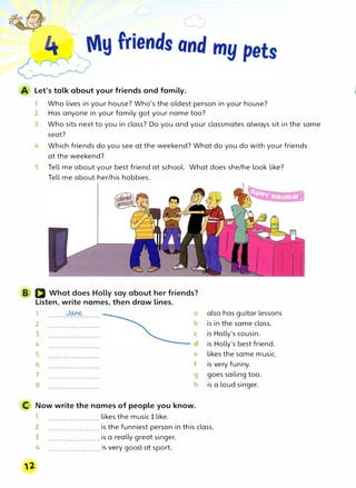 Let's talk about your friends and family.
1 Who lives in your house? Who's the oldest person in your house?
2 Has anyone in your family got your name too?
3 Who sits next to you in class? Do you and your classmates always sit in the same
seat?
4 Which friends do you see at the weekend? What do you do with your friends
at the weekend?
5 Tell me about your best friend at school. What does she/he look like?
Tell me about her/his hobbies.
B Q What does Holly say about her friends?
Listen, write names, then draw lines.
1 JMe a
2
3
4
5
6
7
8
b
e
f
g
h
C Now write the names of people you know.
1 likes the music I like.
also has guitar lessons.
is in the same class.
is Holly's cousin.
is Holly's best friend.
likes the same music.
is very funny.
goes sailing too.
is a loud singer.
2 . . . . . . . . . . . . . . . . . . . . . . . is the funniest person in this class.
12
3 . . . . . . . . . . . . . . . . . . . . . . . is a really great singer.
4 . . . . . . . . . . . . . . . . . . . . . . . ,s very good at sport.
 