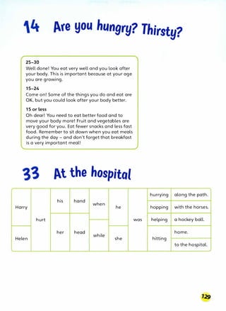 4 Are you hungry? Thirsty?
25-30
Well done! You eat very well and you look after
your body. This is important because at your age
you are growing.
15-24
Come on! Some of the things you do and eat are
OK, but you could look after your body better.
15 or less
Oh dear! You need to eat better food and to
move your body more! Fruit and vegetables are
very good for you. Eat fewer snacks and less fast
food. Remember to sit down when you eat meals
during the day - and don't forget that breakfast
is a very important meal!
At the hospital
his hand
when
Harry he
hurt
her head
while
Helen she
hurrying along the path.
hopping with the horses.
was helping a hockey ball.
home.
hitting
to the hospital.
 