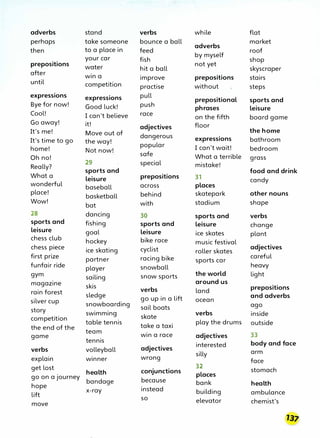 adverbs stand verbs while flat
perhaps take someone bounce a ball market
adverbs
then to a place in feed roof
your car fish
by myself
shop
not yet
prepositions water hit a ball skyscraper
after win a improve prepositions stairs
until competition practise without steps
expressions expressions pull
prepositional sports and
Bye for now! Good luck! push phrases leisure
Cool! I can't believe race on the fifth board game
Go away! it! adjectives floor
the home
It's me! Move out of dangerous expressions bathroom
It's time to go the way!
popular I can't wait! bedroom
home! Not now!
safe What a terrible
Oh no! grass
29 special mistake!
Really?
sports and food and drink
What a leisure prepositions 31 candy
wonderful baseball across places
place!
basketball behind skatepark other nouns
Wow!
bat with stadium shape
28 dancing 30 sports and verbs
sports and fishing sports and leisure change
leisure goal leisure ice skates plant
chess club hockey bike race music festival
chess piece ice skating cyclist roller skates
adjectives
careful
first prize partner racing bike sports car
heavy
funfair ride player snowball
the world light
gym sailing snow sports
around us
magazine skis verbs land prepositions
rain forest sledge go up in a lift and adverbs
ocean
silver cup snowboarding sail boats ago
story swimming skate verbs inside
competition
table tennis take a taxi
play the drums outside
the end of the
team win a race adjectives 33
game
tennis
interested body and face
verbs volleyball adjectives
silly arm
explain winner wrong face
get lost 32
stomach
health conjunctions
places
go on a journey
bandage because bank health
hope
x-ray instead building ambulance
lift so elevator chemist's
move
 