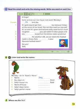 � Read the email and write the missing words. Write one word on each line.
Hi Hugo!
Example
1
Come and see our new house next week! Monday's
........�.�······· best day.
It's quite easy to get here .................... bus because it stops
on the corner of our street.You can also meet our new pet!
It's so cool! It's green and red and really sweet but it's much
2
3
naughtier .................... your pet rabbit! It takes grapes and
bits bread from the kitchen table sometimes!
4
5
.................... the weather's OK, we can watch the football
match in King's Park..................... is your
favourite football team?
See you!
Sally
E D Listen and write the names.
Monday - Go to frieYld.-
1
s VlOlAse!
1 Name:
2 Bus stop is in:
3 Sally's house is in:
4 Name of house:
5 Sally's dog's name:
6 Sally's parrot's name:
F Where are the 'h's?
.��···············
....................... Street
....................... Road
 