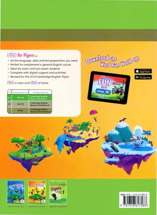 00RJfor Flyers is:
• All the language, skills and test preparation you need
• Perfect to complement a gen
,
eral English course
• Ideal for exam and non-exam students
• Complete with digital support and activities
• Revised for the 2018 Cambridge English: Flyers
oomin class and oomat home
CEFR Cambridge English Scale Cambridge English Exam
A1 100-119
Cambridge English:
Movers (YLE Movers)
Cambridge English:
80-99
Starters (YLE Starters)
ISBN 978 1316 617243 ISBN 978 1316 617250 ISBN 978 1316 635919
 