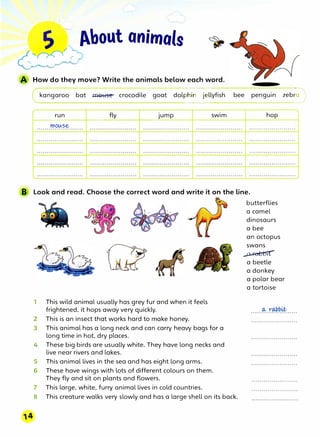 I
�bout animals
How do they move? Write the animals below each word.
(
__
k_a_n_g_a_r_o_o_b-�
a-t--..l+l-O_l::i_se---c -
r-o--co-d-ile--g-o_a
__t
___
do-lp=h�i---
n��-j-
e
�
ll
-
yf
_
i
_
sh
_.__
b
···
·
e
__
e
_
p
_
e
_
n
_
gu
_in
··
···
·············z
········
e
·········
b
··-·;
·�
run fly Jump swim hop
1----- -----+--- ----+--- --+----
mouse
B Look and read. Choose the correct word and write it on the line.
1 This wild animal usually has grey fur and when it feels
frightened, it hops away very quickly.
2 This is an insect that works hard to make honey.
3 This animal has a long neck and can carry heavy bags for a
long time in hot, dry places.
4 These big birds are usually white. They have long necks and
live near rivers and lakes.
S This animal lives in the sea and has eight long arms.
6 These have wings with lots of different colours on them.
They fly and sit on plants and flowers.
7 This large, white, furry animal lives in cold countries.
8 This creature walks very slowly and has a large shell on its back.
butterflies
a camel
dinosaurs
a bee
an octopus
swans
�
a beetle
a donkey
a polar bear
a tortoise
 