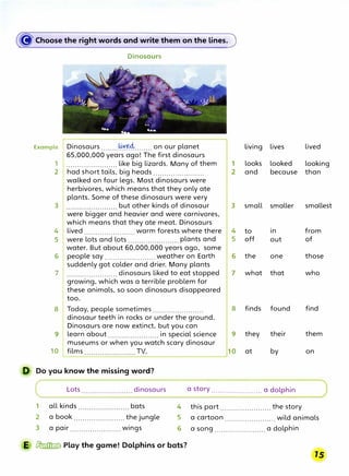((f' Choose the right words and write them on the lines.
Dinosaurs
Example Dinosaurs ........�Y�........ on our planet Living lives lived
65,000,000 years ago! The first dinosaurs
1 ....................... like big lizards. Many of them 1 looks looked looking
2 had short tails, big heads ....................... 2 and because than
walked on four legs. Most dinosaurs were
herbivores, which means that they only ate
plants. Some of these dinosaurs were very
3 but other kinds of dinosaur 3 small smaller smallest
were bigger and heavier and were carnivores,
which means that they ate meat. Dinosaurs
4 lived ....................... warm forests where there 4
5 were lots and lots ....................... plants and 5
water. But about 60,000,000 years ago, some
6 people say ....................... weather on Earth 6
suddenly got colder and drier. Many plants
7 ....................... dinosaurs liked to eat stopped 7
growing, which was a terrible problem for
these animals, so soon dinosaurs disappeared
too.
8 Today, people sometimes ....................... 8
dinosaur teeth in rocks or under the ground.
Dinosaurs are now extinct, but you can
9 learn about ....................... in special science 9
museums or when you watch scary dinosaur
10 films TV. 10
to 1n
off out
the one
what that
finds found
they their
at by
from
of
those
who
find
them
on
D Do you know the missing word?
Lots dinosaurs
1 all kinds bats
2
3
a book ....................... the jungle
. .
a pair ....................... wings
a story ....................... a dolphin
4 this part ....................... the story
5 a cartoon....................... wild animals
6 a song ....................... a dolphin
E � Play the game! Dolphins or bats?
 