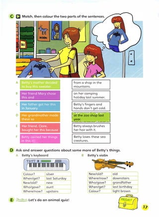 C a Match, then colour the two parts of the sentences.
B
C
E
F
Her friend, Clare,
bought her this because
' "� -� "-' : 'I'. �
,Bett�_carmied· fier; tmings
�,jr:-hthis :>. , [
;t.;!!'>e- ,,; ii,�,._,_""-,;;;�::,,...
� �� "'�
from a shop in the
mountains.
on her camping
holiday last summer.
Betty's fingers and
hands don't get cold.
Betty always brushes
her hair with it.
Betty loves these sea
creatures.
D Ask and answer questions about some more of Betty's things.
A Betty's keyboard B Betty's violin
Colour? silver
When/get? last Saturday
New/old? new
Who/gave? aunt
Where/now? upstairs
E � Let's do an animal quiz!
New/old?
Where/now?
Who/gave?
When/get?
Colour?
old
downstairs
grandfather
last birthday
light brown
 