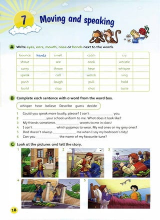 Write eyes, ears, mouth, nose or hands next to the words.
bounce no..nd.,5 smell catch cry
shout see cook whistle
carry throw hear whisper
speak call watch sing
push laugh pull hold
build clap chat taste
B Complete each sentence with a word from the word box.
whisper hear believe Describe guess decide
1 Could you speak more loudly, please? I can't ....................... you.
2 .......................your school uniform to me. What does it look like?
3 My friends sometimes.......................secrets to me in class!
4 I can't....................... which pyjamas to wear. My red ones or my grey ones?
5 Dad doesn't always.......................me when I say my bedroom's tidy!
6 Can you.......................the name of my favourite tune?
C Look at the pictures and tell the story.
1 2 - ,
 