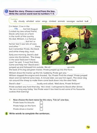 � Read the story. Choose a word from the box.
Write the correct word next to numbers 1-5.
Example
city cloudy whistled actor wings climbed animals sausages excited built
I'm Helen. I live in the
........ -�-........ but last August
I visited my new school friend,
David, who lives on a farm
in the north of the country.
His dad, William, is a famous
(
1
) ......................., but he's a
farmer too! I saw lots of cows
and other (2
) ...•.••.•..••••.•.•.... there,
but I remember Pirate, the black
and white sheep dog, most.
Early one morning, David's dad
came into the kitchen. 'The sheep
in the west field aren't there
now!' he said. 'I must find them.
Come and help me!' David and I
jumped up and followed him outside. We all (3) ....................... up onto
the back of his big old green tractor. Pirate jumped up into the front.
William drove the tractor up the hill. Suddenly, Pirate got very (4
l ....................... .
William stopped the engine and shouted, 'Go, Pirate! Find the sheep!' Pirate jumped
down and ran behind some trees. A minute later, we saw him again. The clever dog
ran around the sheep to make them come back down into the west field.
David's dad (s) ....................... loudly and called, 'Well done, Pirate! Brilliant!'
Pirate worked very hard that day. 'He's tired,' I whispered to David after dinner.
'He ran a long way today.' But Pirate wasn't too tired to eat some of his favourite
cookies that evening!
6 Now choose the best name for this story. Tick (v') one box.
Pirate loses his biscuits D
Pirate helps on the farm D
Pirate drives a tractor D
E Write words to complete the sentences.
19
 