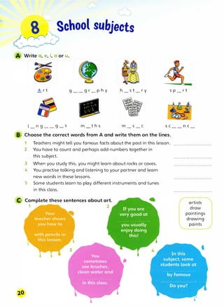 8 -J School subjects
,
fh'
r
r
o.... r t g_
_g r_p h y h_s t_r y s p_r t
l_n g_
_g_s
Ill
m t h s m_s_c SC
8 Choose the correct words from A and write them on the lines.
1
2
3
Teachers might tell you famous facts about the past in this lesson.
You have to count and perhaps add numbers together in
this subject.
When you study this, you might learn about rocks or caves.
4 You practise talking and listening to your partner and learn
new words in these lessons.
5 Some students learn to play different instruments and tunes
in this class.
C Complete these sentences about art.
1 2
n C
artists
· draw
paintings
drawing
paints
 