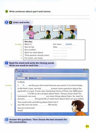 D Write sentences about sport and science.
�D Listen and write. )
Monday
Example Meet in:
1 See art by:
2 Bus number:
I ::::_: I
8
L_J�
�
3 Sport to read about:
4 Time parents should come:
5 For lunch, can have:
LJ=-
-·
the town ......�q�.��......
Alex .......................
� Read the email and write the missing words.
Write one word on each line.
Example
1
2
3
4
5
Hi Matt,
I .......,�.......sending you this email because you weren't at school today.
In Mr Park's class, we had................ answer some questions about the
pyramids in a quiz. It was very interesting! Some of them are 5000 years
................ ! I'd like to do a project about them. Did you know that? For
homework, we must ................ out more things about them. So, look for
pictures ................ the pyramids or read more about them on your tablet.
You could write something about them too if
you like, but not more................ 100 words.
See you tomorrow!
Frank
� Answer the questions. Then choose the best answers for
the conversation.
 