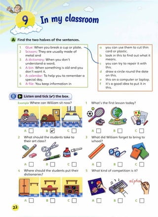 In my classroom
Find the two halves of the sentences.
1 Glue: When you break a cup or plate,
2 Scissors: They are usually made of
metal and
3 A dictionary: When you don't
understand a word,
4 A bin: When something is old and you
don't want it,
5 A calendar: To help you to remember a
special day,
6 A file: You keep information in
(�D Listen and tick (V) the box)
Example Where can William sit now?
ll
AD B � co
2 What should the students take to
AD S cD
4 Where should the students put their
dictionaries?
AO co
a you can use them to cut thin
card or plastic.
b look in this to find out what it
means.
c you can try to repair it with
this.
d draw a circle round the date
on this.
e this on a computer or laptop.
f it's a good idea to put it in
this.
1 What's the first lesson today?
AD so co
3 What did William forget to bring to
school?
AD so cD
5 What kind of competition is it?
AD so
alpha�
co
 