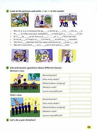 C Look at the pictures and write ee or ea in the words!
1 Miss Sl � � p is showing the qu__ n all the gr__ n tr__s this w__k.
2 Pl__ se make sure your volleyball t__m have got c l__ n j __ ns on!
3 It's r__lly __sy for Tom to st__l __ch l__f from the tree.
4 In my dr__m I had a m__l on the b__ ch with a s__ monster!
5 Tell the h__dteacher that her cakes and brown br__d are r__dy!
6 We can't carry the h__ vy tr __sure in this wet w__ther.
D Ask and answer questions about different classes.
Michael's class
Holly's class
E Let's do a pair dictation!
Name/teacher?
How many desks?
What/children studying?
What/on wall?
Lesson easy/difficult?
Name/teacher?
How many desks?
What/children studying?
What/on wall?
Lesson easy/difficult?
. . . . . . . . . . . . . . . . . . . . . . . . . . . . . . . . .
· · · · · · · · · · · · · · · · · · · · · · · · · · · · · · · · ·
. . . . . . . . . . . . . . . . . . . . . . . . . . . . . . . . .
· · · · · · · · · · · · · · · · · · · · · · · · · · · · · · · · ·
· · · · · · · · · · · · · · · · · · · · · · · · · · · · · · · · ·
· · · · · · · · · · · · · · · · · · · · · · · · · · · · · · · · ·
. . . . . . . . . . . . . . . . . . . . . . . . . . . . . . . . .
. . . . . . . . . . . . . . . . . . . . . . . . . . . . . . . . .
. . . . . . . . . .. . . . . . . . . . . . . . . . . . . . . . . .
. . . . . . . . . . .. . . . . . . . . . . . . . . . . . . . . . .
 