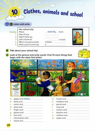 --�r r Clothes, animals and school
(�a Listen and write)
Example
1
2
3
Our school trip!
Place:
Day of trip:
Went there by:
Left school at:
4 Most unusual animal:
5 Had a picnic lunch by:
Talk about your school trip!
.....����M..... farm
....................... o'clock
a black .......................
a ................................
Look at the picture and write words. Find 16 more things that
begin with the same first letter!
a apple and���>......................
b
C
d
f
g
h
l
book and..................................
comic and.................................
dress and..................................
finger and....�...........................
gloves and................................
hair and
information and .......................
lizard and.................................
m mouth and ......................................
n
p
r
s
t
u
w
necklace and ...................................
parrot; and.......................................
ring and..........................................
scissors and .....................................
teacher and.....................................
uniform and ....................................
water and ........................................
 