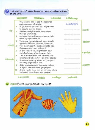 � Look and read. Choose the correct words a.nd write them
on the lines. ·,
1
a:w, 2
3
4
� 5
6
7
�
8
9
10
You can use this to see the spellings
and meanings of words.
In your music lessons, you might listen
to people playing these.
Women and girls wear these when
they go swimming.
Birds and butterflies use these to help
them fly high in the air.
These are the words and ways people
speak in different parts of the world.
This is perhaps the best animal to ride
if you want to cross a desert!
In this subject you might learn how
metals change when they get hot.
This is the soft coat that animals like
rabbits and kittens have on their bodies.
If you are wearing jeans, you can put
your key or phone in this.
Older students go to this place to learn
subjects like history or geography.
A king might wear this on his head when
he is with other important people.
-
E � Play the game. What's my word?
........................... ©�
 