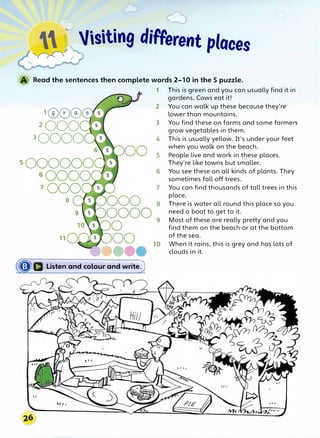 �� Jisiting different places
Read the sentences then complete words 2-10 in the S puzzle.
1(v©@s
2
000
3
0000
8
(�Q. Listen and colour and write)
I It
1 This is green and you can usually find it in
gardens. Cows eat it!
2 You can walk up these because they're
lower than mountains.
3 You find these on farms and some farmers
grow vegetables in them.
4 This is usually yellow. It's under your feet
when you walk on the beach.
5 People live and work in these places.
They're like towns but smaller.
6 You see these on all kinds of plants. They
sometimes fall off trees.
7 You can find thousands of tall trees in this
place.
8 There is water all round this place so you
need a boat to get to it.
9 Most of these are really pretty and you
find them on the beach or at the bottom
of the sea.
When it rains, this is grey and has lots of
clouds in it.
 