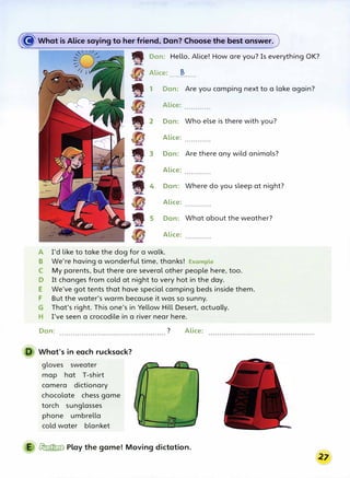 � What is Alice saying to her friend, Dan? Choose the best answer.
Dan: Hello, Alice! How are you? Is everything OK?
Alice: B
. . . . . . .. . . . . .
Dan: Are you camping next to a lake again?
Alice:
Dan: Who else is there with you?
Alice:
Dan: Are there any wild animals?
Alice:
Dan: Where do you sleep at night?
Alice:
Dan: What about the weather?
Alice:
A I'd like to take the dog for a walk.
B We're having a wonderful time, thanks! Example
C My parents, but there are several other people here, too.
D It changes from cold at night to very hot in the day.
E We've got tents that have special camping beds inside them.
F But the water's warm because it was so sunny.
G That's right. This one's in Yellow Hill Desert, actually.
H I've seen a crocodile in a river near here.
Dan:
What's in each rucksack?
gloves sweater
map hat T-shirt
camera dictionary
chocolate chess game
torch sunglasses
phone umbrella
cold water blanket
? Alice:
E � Play the game! Moving dictation.
 
